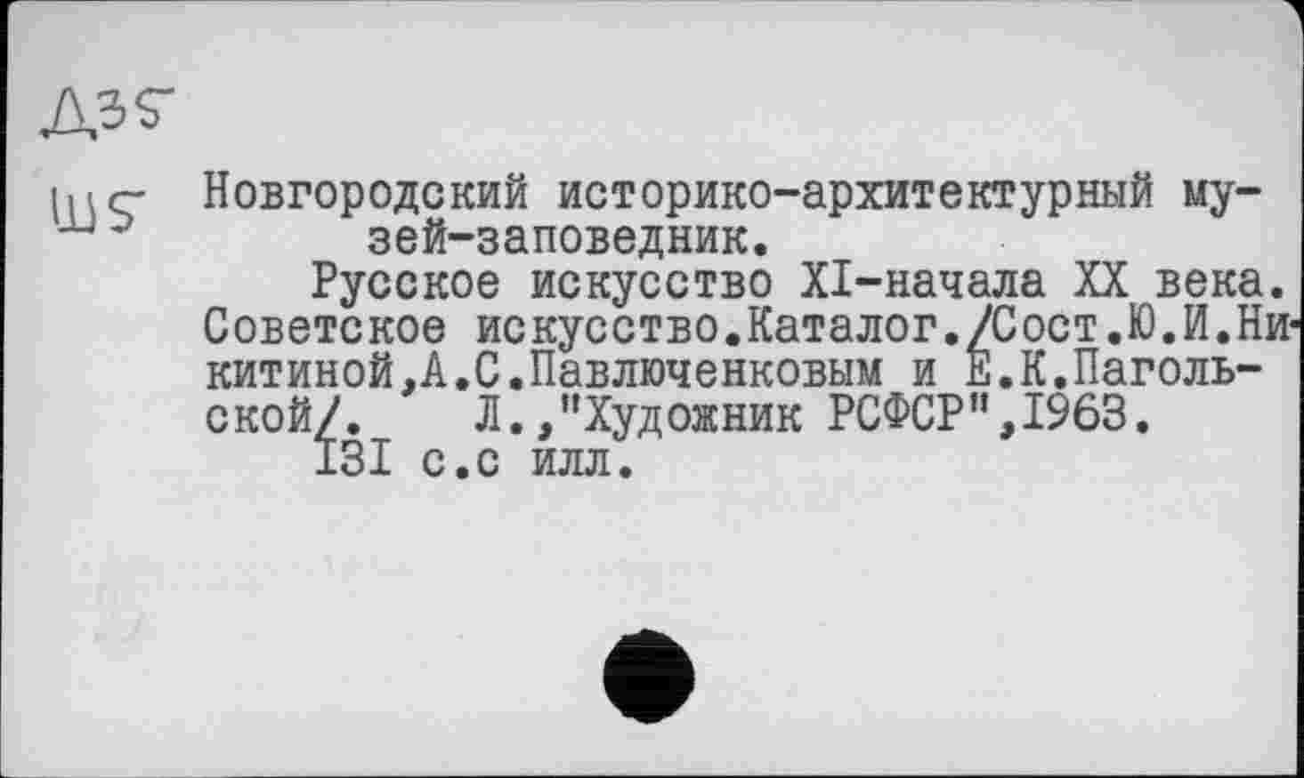 ﻿ще- Новгородский историко-архитектурный му-3	зей-заповедник.
Русское искусство XI-начала XX века. Советское искусство.Каталог./Сост.Ю.И.Никитиной, А.С. Павлюченковым и Е.К.Паголь-ской/. Л./’Художник РСФСР”,1963.
131 с.с илл.